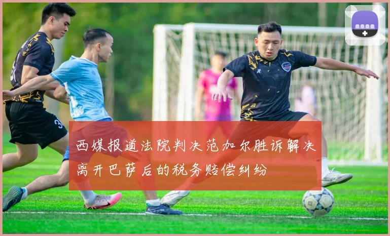 西媒报道法院判决范加尔胜诉解决离开巴萨后的税务赔偿纠纷
