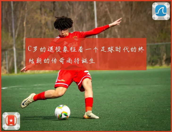 C罗的退役象征着一个足球时代的终结新的传奇尚待诞生