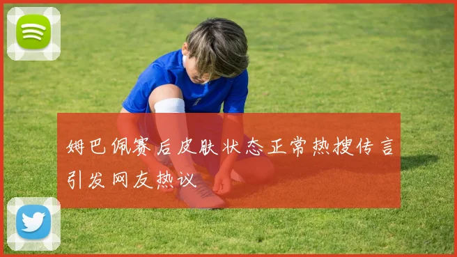 姆巴佩赛后皮肤状态正常热搜传言引发网友热议