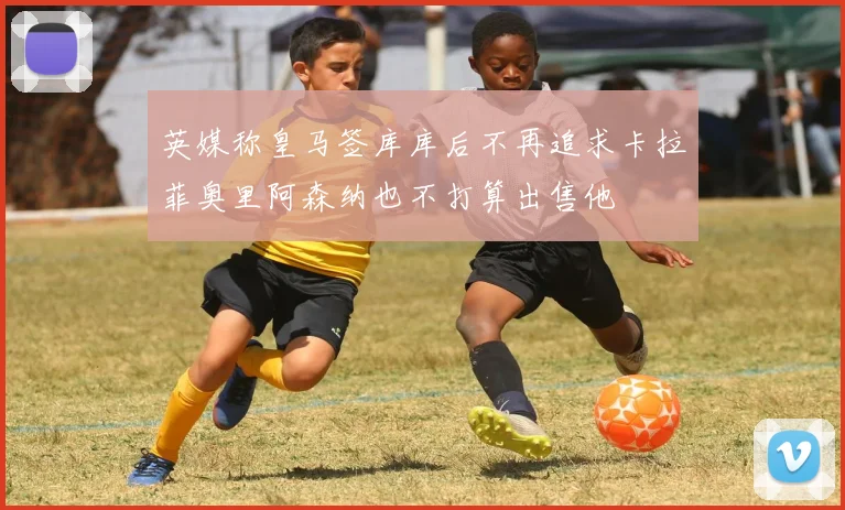 英媒称皇马签库库后不再追求卡拉菲奥里阿森纳也不打算出售他