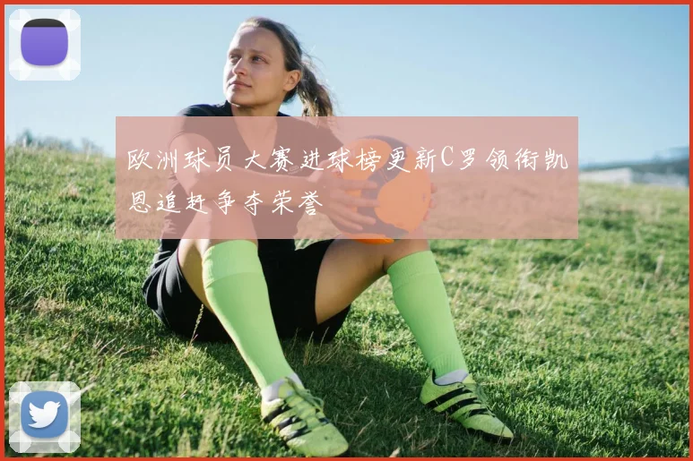 欧洲球员大赛进球榜更新C罗领衔凯恩追赶争夺荣誉