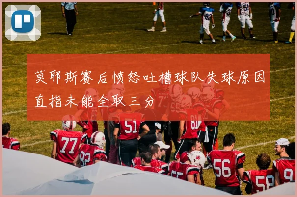 莫耶斯赛后愤怒吐槽球队失球原因直指未能全取三分
