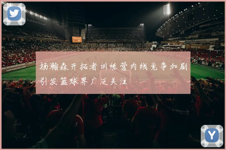 杨瀚森开拓者训练营内线竞争加剧引发篮球界广泛关注