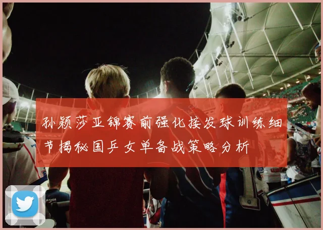 孙颖莎亚锦赛前强化接发球训练细节揭秘国乒女单备战策略分析