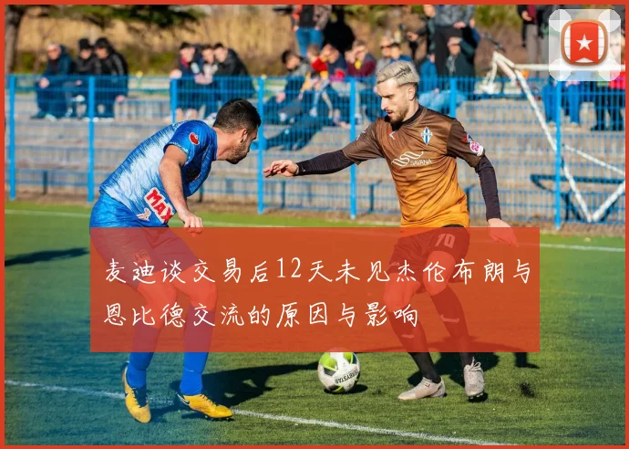 麦迪谈交易后12天未见杰伦布朗与恩比德交流的原因与影响