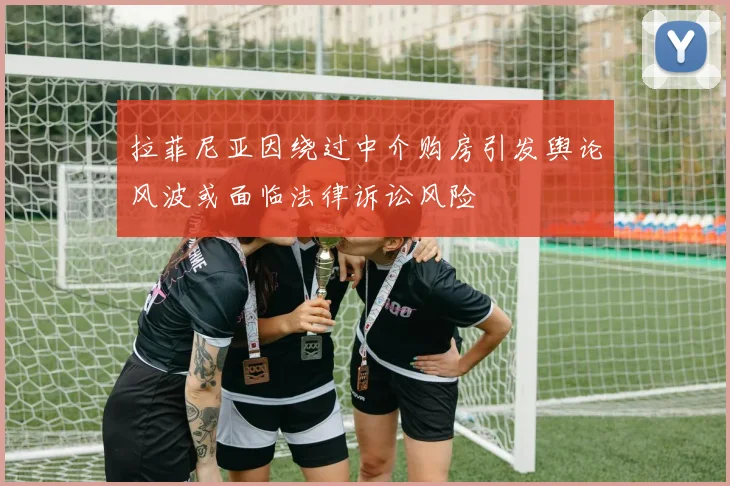 拉菲尼亚因绕过中介购房引发舆论风波或面临法律诉讼风险