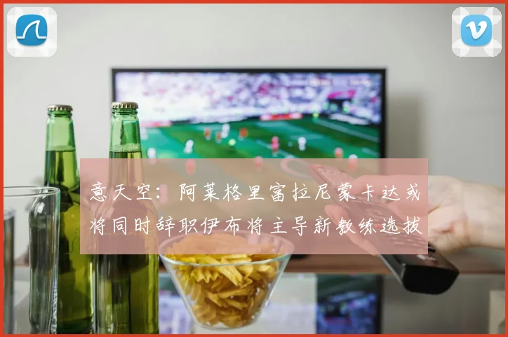 意天空：阿莱格里富拉尼蒙卡达或将同时辞职伊布将主导新教练选拔工作