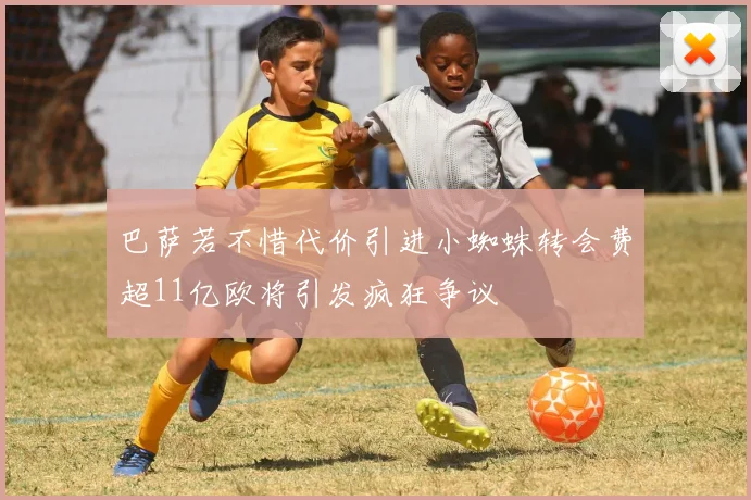 巴萨若不惜代价引进小蜘蛛转会费超11亿欧将引发疯狂争议