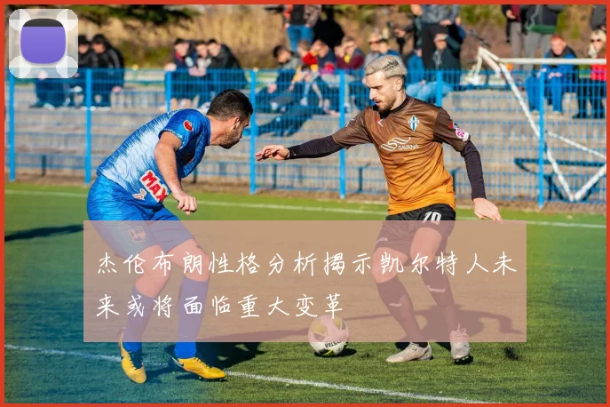 杰伦布朗性格分析揭示凯尔特人未来或将面临重大变革