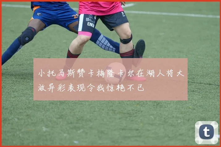 小托马斯赞卡梅隆卡尔在湖人将大放异彩表现令我惊艳不已