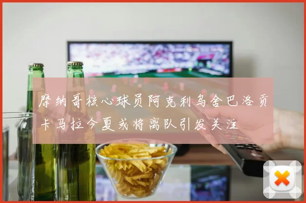 摩纳哥核心球员阿克利乌舍巴洛贡卡马拉今夏或将离队引发关注