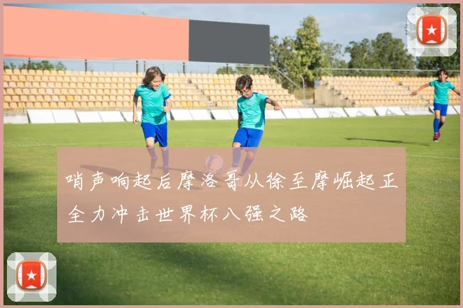 哨声响起后摩洛哥从徐至摩崛起正全力冲击世界杯八强之路
