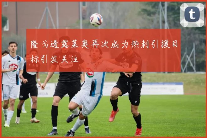 隆戈透露莱奥再次成为热刺引援目标引发关注