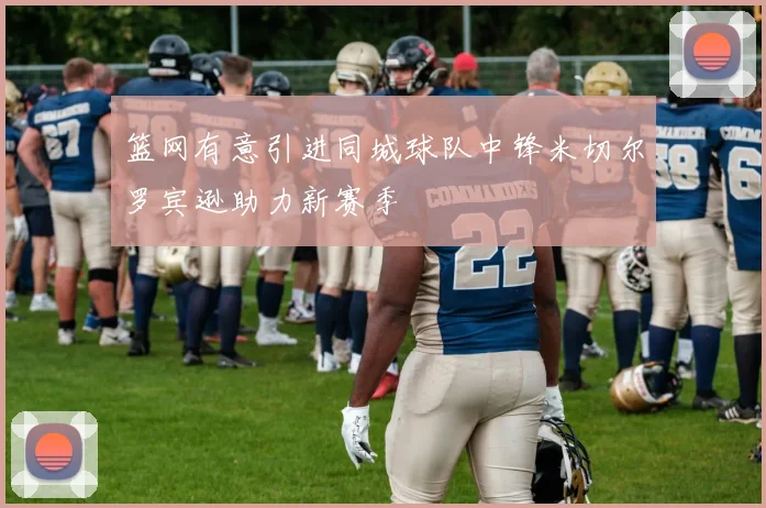 篮网有意引进同城球队中锋米切尔罗宾逊助力新赛季