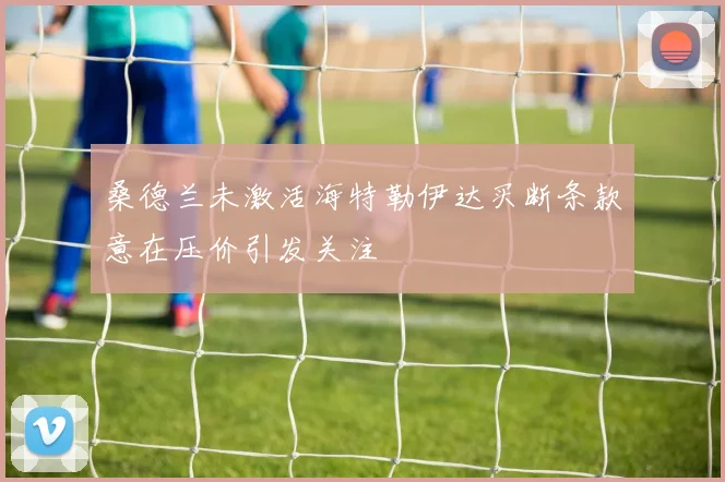 桑德兰未激活海特勒伊达买断条款意在压价引发关注