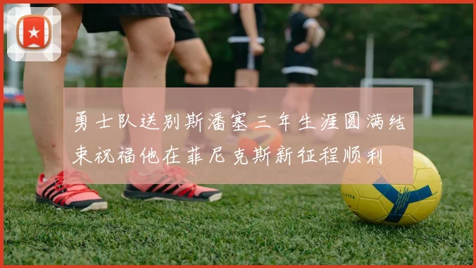 勇士队送别斯潘塞三年生涯圆满结束祝福他在菲尼克斯新征程顺利
