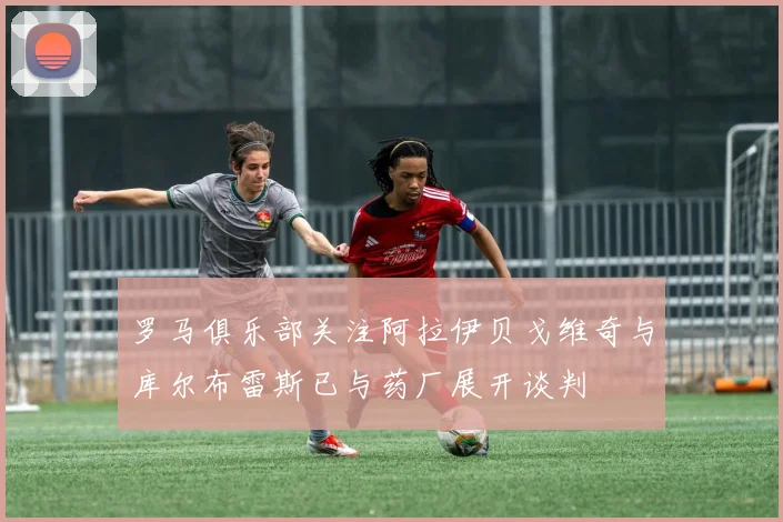 罗马俱乐部关注阿拉伊贝戈维奇与库尔布雷斯已与药厂展开谈判