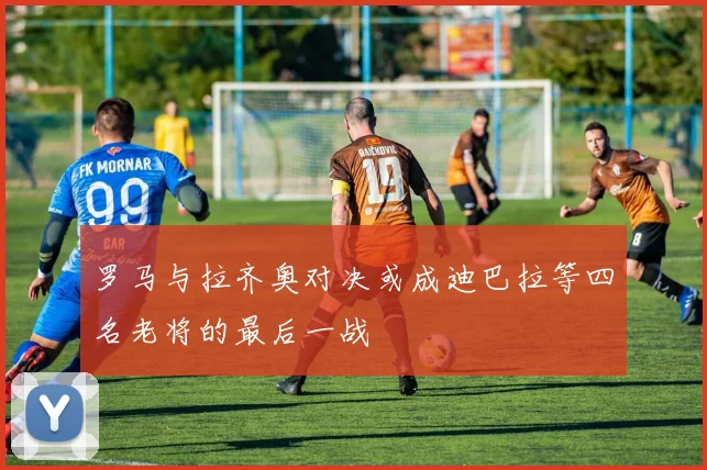 罗马与拉齐奥对决或成迪巴拉等四名老将的最后一战