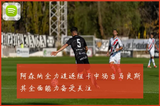 阿森纳全力追逐纽卡中场吉马良斯其全面能力备受关注
