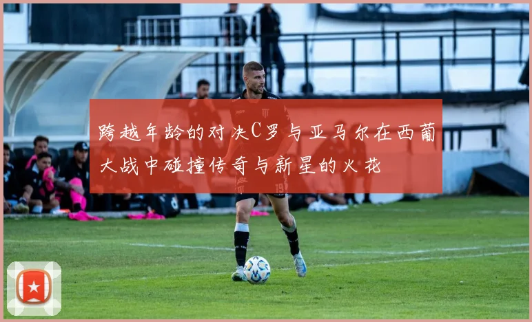 跨越年龄的对决C罗与亚马尔在西葡大战中碰撞传奇与新星的火花