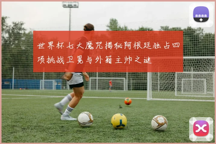 世界杯七大魔咒揭秘阿根廷独占四项挑战卫冕与外籍主帅之谜