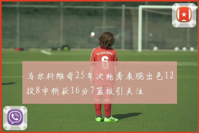 马尔科维奇25年次轮秀表现出色12投8中斩获16分7篮板引关注