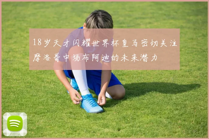 18岁天才闪耀世界杯皇马密切关注摩洛哥中场布阿迪的未来潜力