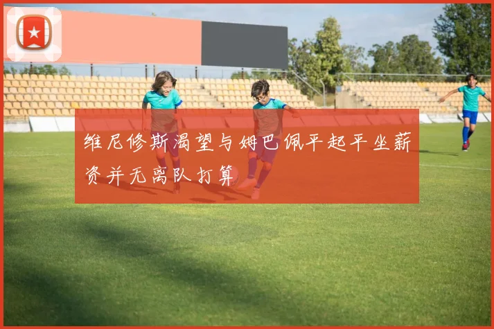 维尼修斯渴望与姆巴佩平起平坐薪资并无离队打算