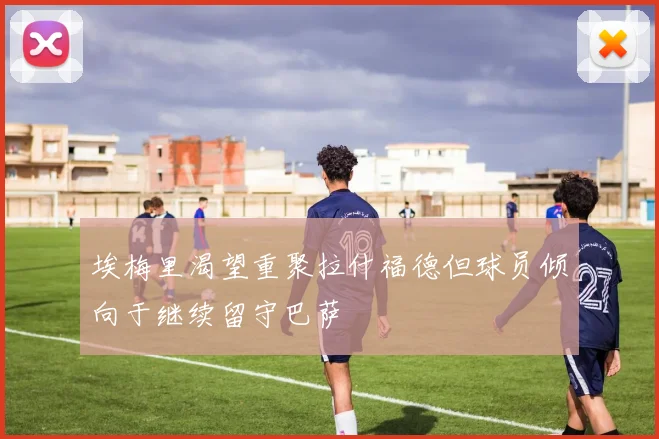 埃梅里渴望重聚拉什福德但球员倾向于继续留守巴萨