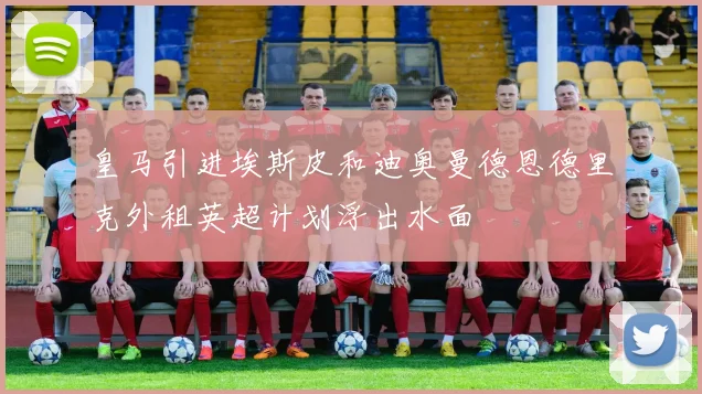 皇马引进埃斯皮和迪奥曼德恩德里克外租英超计划浮出水面